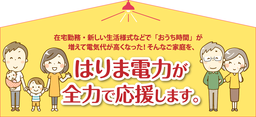 在宅勤務・新しい生活様式などで「おうち時間」が増えて電気代が高くなった！そんなご家庭を、はりま電力が全力で応援します。